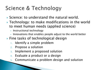    Science: to understand the natural world.
   Technology: to make modifications in the world
    to meet human needs (applied science)
        Instructional technology
        Innovations that enables people adjust to the world better
   Fine tasks of technological design
    1.    Identify a simple problem
    2.    Propose a solution
    3.    Implement a proposed solution
    4.    Evaluate a product or a design
    5.    Communicate a problem design and solution
 