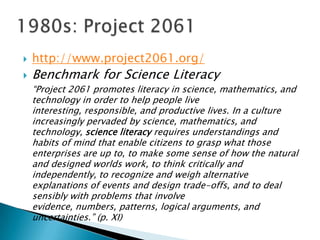    http://www.project2061.org/
   Benchmark for Science Literacy
    ―Project 2061 promotes literacy in science, mathematics, and
    technology in order to help people live
    interesting, responsible, and productive lives. In a culture
    increasingly pervaded by science, mathematics, and
    technology, science literacy requires understandings and
    habits of mind that enable citizens to grasp what those
    enterprises are up to, to make some sense of how the natural
    and designed worlds work, to think critically and
    independently, to recognize and weigh alternative
    explanations of events and design trade-offs, and to deal
    sensibly with problems that involve
    evidence, numbers, patterns, logical arguments, and
    uncertainties.‖ (p. XI)
 
