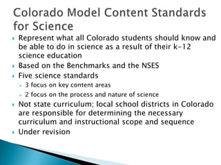    Represent what all Colorado students should know and
    be able to do in science as a result of their k-12
    science education
   Based on the Benchmarks and the NSES
   Five science standards
       3 focus on key content areas
       2 focus on the process and nature of science
   Not state curriculum; local school districts in Colorado
    are responsible for determining the necessary
    curriculum and instructional scope and sequence
   Under revision
 