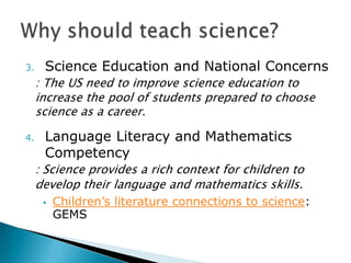 3.    Science Education and National Concerns
     : The US need to improve science education to
     increase the pool of students prepared to choose
     science as a career.

4.    Language Literacy and Mathematics
      Competency
     : Science provides a rich context for children to
     develop their language and mathematics skills.
         Children’s literature connections to science:
          GEMS
 