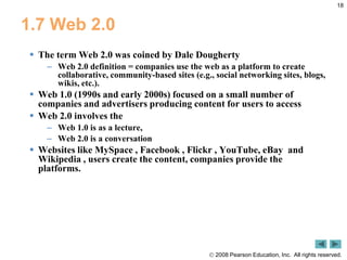 18,[object Object],1.7 Web 2.0,[object Object],The term Web 2.0 was coined by Dale Dougherty,[object Object],Web 2.0 definition = companies use the web as a platform to create collaborative, community-based sites (e.g., social networking sites, blogs, wikis, etc.).,[object Object],Web 1.0 (1990s and early 2000s) focused on a small number of companies and advertisers producing content for users to access ,[object Object],Web 2.0 involves the ,[object Object],Web 1.0 is as a lecture, ,[object Object],Web 2.0 is a conversation,[object Object],Websites like MySpace , Facebook , Flickr , YouTube, eBay  and Wikipedia , users create the content, companies provide the platforms. ,[object Object]