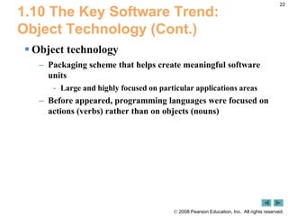 22,[object Object],1.10 The Key Software Trend: Object Technology (Cont.),[object Object],Object technology,[object Object],Packaging scheme that helps create meaningful software units,[object Object],Large and highly focused on particular applications areas,[object Object],Before appeared, programming languages were focused on actions (verbs) rather than on objects (nouns),[object Object]