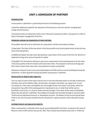 1|Page                         ADMISSION OF PARTNER                                NIKET PATEL



                         UNIT-1 ADMISSION OF PARTNER
INTRODUCTION

A new partner is admitted in a partnership firm due to the following reasons:

1) Need for additional capital for the expansion of the business as also the need for bringing fresh
energy into the business.

2) Sometimes when an old partner retires, then it becomes necessary to admit a new partner in order to
help in the proper management of the firm.

PROBLEMS ARISING ON ADMISSION OF NEW PARTNER:

The problem that will-arise on admission of a new partner will be enumerated as follows:

1) New Ratio: The share of the new comer in the future profits must also be determined, as also the new
ratio of the old partners.

2) Additional Capital: the new comer also becomes a part-owner of the assets of the firm, for which he is
expected to-bring some account towards his capital.

3) Goodwill: The new partner will have to pay some compensation to the existing partners for the share
in the future profits of the firm that he will receive from them. The old partner will have to forego part
their share in favor of the new comer. Such payment is known as Good will.

4) Reserves: Reserve Fund or any accumulated balance of Profit and loss must be distributed among the
old partner s in their old profit sharing ratio before new partners is admitted.

REVALUATED OF ASSETS AND LIABILITES:

The true value of some of the assets may be more or less than the book values on the date of admission.
Similarly, some of the liabilities, May not have been recorded in the books, e.g. unpaid rent. In such
circumstances, if the assets and liabilities are not brought at their true values in the books, either the
new partner may suffer of the existing partners may be put to loss. In order that neither party is
benefited or put to loss, it is usual to make necessary changes in the values of the assets and liabilities
before the new partner is admitted. The changes are brought into the books through an account called
‘Profit and Loss adjustment Account’ or ‘Revaluation Account’. The Balance of this account would show
Profit or loss and it must be transferred to the old partner’s capital accounts in their old profit-sharing
ratio.

DISTRIBUTION OF ACCUMULATED PROFITS:

When a new partner is admitted, there may be accumulated profit in the firms. It may be in the name of
Reserve Fund or Profit and loss Account (Cr. Bal). There may be Accumulated Losses also i.e. Profit and
 