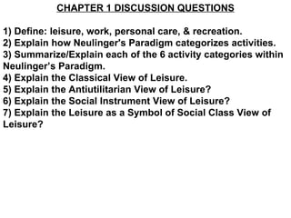 CHAPTER 1 DISCUSSION QUESTIONS 1) Define: leisure, work, personal care, & recreation. 2) Explain how Neulinger's Paradigm categorizes activities. 3) Summarize/Explain each of the 6 activity categories within Neulinger’s Paradigm. 4) Explain the Classical View of Leisure. 5) Explain the Antiutilitarian View of Leisure? 6) Explain the Social Instrument View of Leisure? 7) Explain the Leisure as a Symbol of Social Class View of Leisure? 