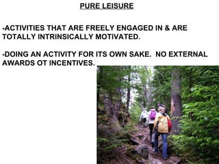 PURE LEISURE -ACTIVITIES THAT ARE FREELY ENGAGED IN & ARE TOTALLY INTRINSICALLY MOTIVATED. -DOING AN ACTIVITY FOR ITS OWN SAKE.  NO EXTERNAL AWARDS OT INCENTIVES. 