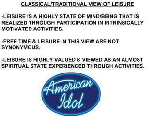 CLASSICAL/TRADITIONAL VIEW OF LEISURE -LEISURE IS A HIGHLY STATE OF MIND/BEING THAT IS REALIZED THROUGH PARTICIPATION IN INTRINSICALLY MOTIVATED ACTIVITIES. -FREE TIME & LEISURE IN THIS VIEW ARE NOT SYNONYMOUS. -LEISURE IS HIGHLY VALUED & VIEWED AS AN ALMOST SPIRITUAL STATE EXPERIENCED THROUGH ACTIVITIES. 