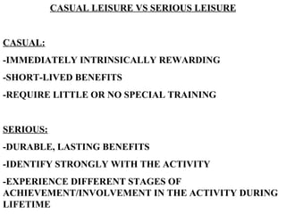 CASUAL LEISURE VS SERIOUS LEISURE CASUAL: -IMMEDIATELY INTRINSICALLY REWARDING -SHORT-LIVED BENEFITS -REQUIRE LITTLE OR NO SPECIAL TRAINING SERIOUS: -DURABLE, LASTING BENEFITS -IDENTIFY STRONGLY WITH THE ACTIVITY -EXPERIENCE DIFFERENT STAGES OF ACHIEVEMENT/INVOLVEMENT IN THE ACTIVITY DURING LIFETIME 