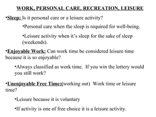 WORK, PERSONAL CARE, RECREATION, LEISURE Sleep:  Is it personal care or a leisure activity? Enjoyable Work:  Can work time be considered leisure time because it is so enjoyable? Unenjoyable Free Time:( working out)  Work time or leisure time? Personal care when the sleep is required for well-being. Leisure activity when it’s sleep for the sake of sleep (weekends). Always classified as work time.  If you win the lottery would you still work? Leisure because it is voluntary If activity is one of free choice it is a leisure activity. 