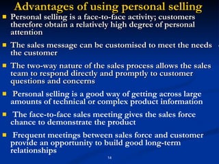 Advantages of using personal selling  Personal selling is a face-to-face activity; customers therefore obtain a relatively high degree of personal attention The sales message can be customised to meet the needs  of the customer The two-way nature of the sales process allows the sales team to respond directly and promptly to customer questions and concerns P ersonal selling is a good way of getting across large amounts of technical or complex product information The face-to-face sales meeting gives the sales force  chance to demonstrate the product Frequent meetings between sales force and customer provide an opportunity to build good long-term relationships 
