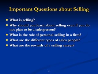 Important Questions about Selling What is selling? Why should you learn about selling even if you do not plan to be a salesperson? What is the role of personal selling in a firm? What are the different types of sales people? What are the rewards of a selling career? 