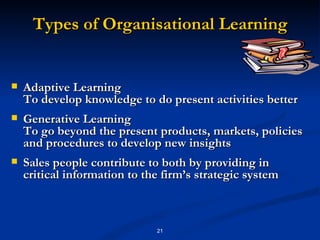 Types of Organisational Learning Adaptive Learning To develop knowledge to do present activities better Generative Learning To go beyond the present products, markets, policies and procedures to develop new insights Sales people contribute to both by providing in critical information to the firm’s strategic system 
