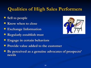 Qualities of High Sales Performers  Sell to people  Know when to close  Exchange Information  Regularly establish trust  Engage in certain behaviors  Provide value added to the customer  Be perceived as a genuine advocates of prospects’ needs  