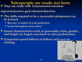 Salespeople are made not born  They are made with  Concentrated attention  repeated practice goal oriented direction  The skills required to be a successful salesperson can be learned. Become a student of your profession  Learn throughout your career  Innate characteristics such as personality traits, gender, and height are largely unrelated to sales performance. Companies spend billions of dollars each year on training. 