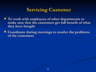 Servicing Customer To work with employees of other departments to make sure that the customers get full benefit of what they have bought Coordinate during meetings to resolve the problems of the customers 