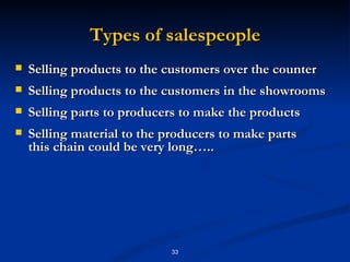 Types of salespeople Selling products to the customers over the counter Selling products to the customers in the showrooms Selling parts to producers to make the products Selling material to the producers to make parts this chain could be very long….. 