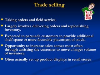 Trade selling Taking orders and field service.  Largely involves delivering orders and replenishing inventory.  Expected to persuade customers to provide additional shelf space or more favorable placement of stock.  Opportunity to increase sales comes most often through assisting the customer to move a larger volume of inventory.  Often actually set up product displays in retail stores  