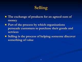 Selling The exchange of products for an agreed sum of money  Part of the process by which organisations persuade customers to purchase their goods and services  Selling is the process of helping someone discover something of value 