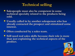 Technical selling Salespeople must also be competent in some technical specialty related to the products being sold.  Usually called in by another salesperson who has already contacted the prospect and stimulated some interest.  Often conducted by a sales team.  Still need real sales skills because their role is more than just explaining the technical aspects of the product.  