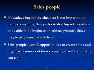 Sales people Nowadays buying the cheapest is not important to many companies, they prefer to develop relationships to be able to do business on ethical grounds. Sales people play a pivotal role here.  Sales people identify opportunities to create value and organise resources of their company that the company can exploit. 