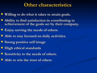 Other characteristics Willing to do what it takes to attain goals.  Ability to find satisfaction in contributing to achievement of the goals set by their company.  Enjoy serving the needs of others.  Able to stay focused on daily activities.  Strong positive self image  High ethical standards  Sensitivity to the needs of others.  Able to win the trust of others  