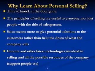 Why Learn About Personal Selling? Time to knock at the door gone The principles of selling are useful to everyone, not just people with the title of salesperson.  Sales means more to give potential solutions to the customers rather than beat the drum of what the company sells Internet and other latest technologies involved in selling and all the possible resources of the company (support people etc) 