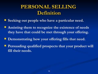 PERSONAL SELLING  Definition Seeking out people who have a particular need. Assisting them to recognize the existence of needs they have that could be met through your offering. Demonstrating how your offering fills that need.  Persuading qualified prospects that your product will fill their needs.  