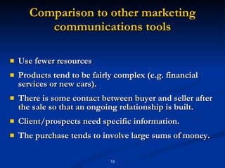 Comparison to other marketing communications tools Use fewer resources Products tend to be fairly complex (e.g. financial services or new cars).  There is some contact between buyer and seller after the sale so that an ongoing relationship is built.  Client/prospects need specific information.  The purchase tends to involve large sums of money. 