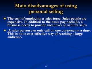 Main disadvantages of using personal selling The cost of employing a sales force. Sales people are expensive. In addition to the basic pay package, a business needs to provide incentives to achieve sales  A sales person can only call on one customer at a time. This is not a cost-effective way of reaching a large audience. 