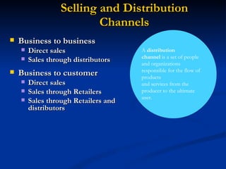 Selling and Distribution Channels A  distribution channel  is a set of people and organizations responsible for the flow of products and services from the producer to the ultimate user. Business to business Direct sales Sales through distributors Business to customer Direct sales Sales through Retailers Sales through Retailers and distributors 