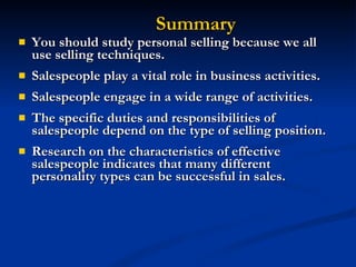 You should study personal selling because we all use selling techniques. Salespeople play a vital role in business activities. Salespeople engage in a wide range of activities. The specific duties and responsibilities of salespeople depend on the type of selling position. Research on the characteristics of effective salespeople indicates that many different personality types can be successful in sales. Summary 