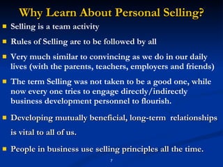 Why Learn About Personal Selling? Selling is a team activity Rules of Selling are to be followed by all Very much similar to convincing as we do in our daily lives (with the parents, teachers, employers and friends) The term Selling was not taken to be a good one, while now every one tries to engage directly/indirectly business development personnel to flourish. Developing mutually beneficial, long-term  relationships is vital to all of us. People in business use selling principles all the time. 