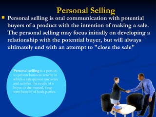 Personal Selling Personal selling  is a person-to-person business activity in which a salesperson uncovers and satisfies the needs of a buyer to the mutual, long-term benefit of both parties. Personal selling is oral communication with potential buyers of a product with the intention of making a sale. The personal selling may focus initially on developing a relationship with the potential buyer, but will always ultimately end with an attempt to "close the sale" 