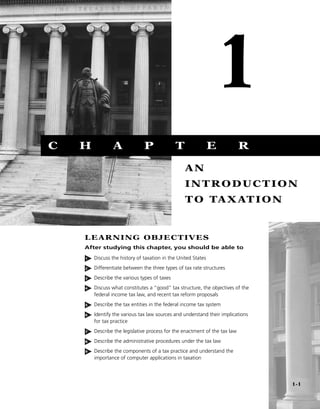 1
C   H           A              P              T                E            R

                                                  AN
                                                  INTRODUCTION
                                                  T O TA X AT I O N


    LEARNING OBJECTIVES
    After studying this chapter, you should be able to

    1   Discuss the history of taxation in the United States
    2   Differentiate between the three types of tax rate structures
    3   Describe the various types of taxes
    4   Discuss what constitutes a “good” tax structure, the objectives of the
        federal income tax law, and recent tax reform proposals
    5   Describe the tax entities in the federal income tax system
    6   Identify the various tax law sources and understand their implications
        for tax practice
    7   Describe the legislative process for the enactment of the tax law
    8   Describe the administrative procedures under the tax law
    9   Describe the components of a tax practice and understand the
        importance of computer applications in taxation




                                                                                 1-1
 