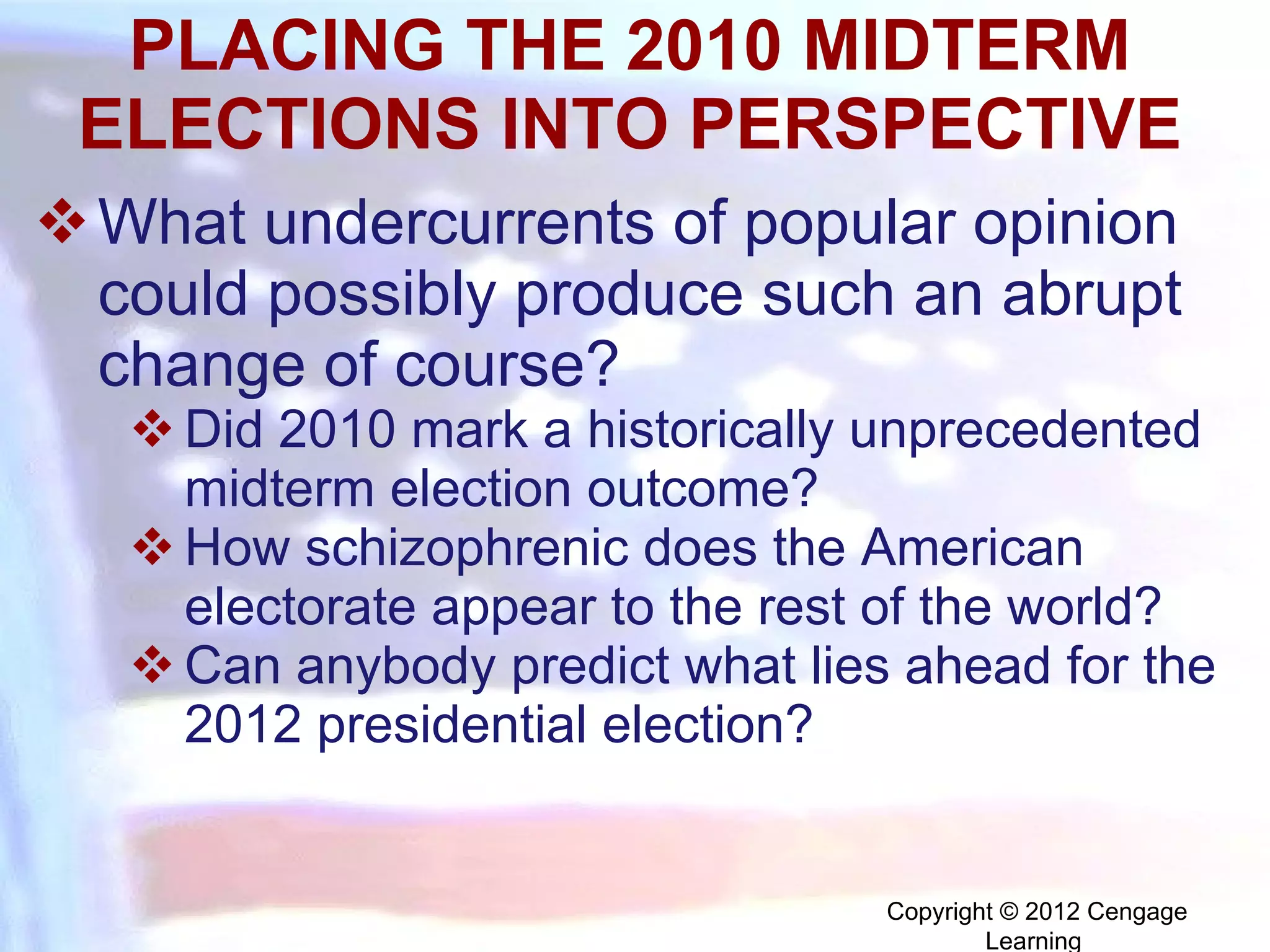 PLACING THE 2010 MIDTERM ELECTIONS INTO PERSPECTIVE What undercurrents of popular opinion could possibly produce such an abrupt change of course?  Did 2010 mark a historically unprecedented midterm election outcome? How schizophrenic does the American electorate appear to the rest of the world? Can anybody predict what lies ahead for the 2012 presidential election? Copyright © 2012 Cengage Learning  
