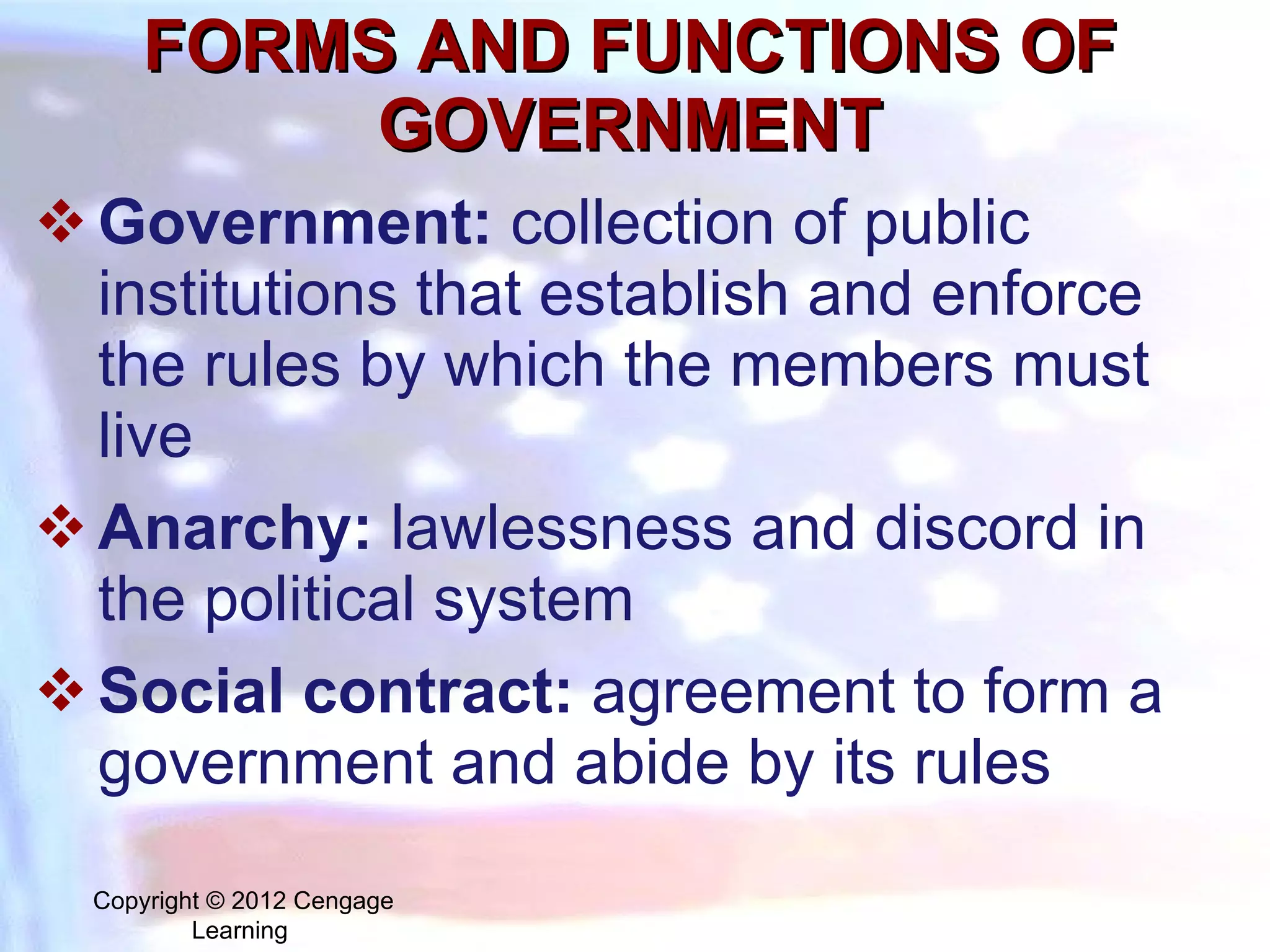 FORMS AND FUNCTIONS OF GOVERNMENT Government:   collection of public institutions that establish and enforce the rules by which the members must live Anarchy:  lawlessness and discord in the political system S ocial contract:  agreement to form a government and abide by its rules Copyright © 2012 Cengage Learning  