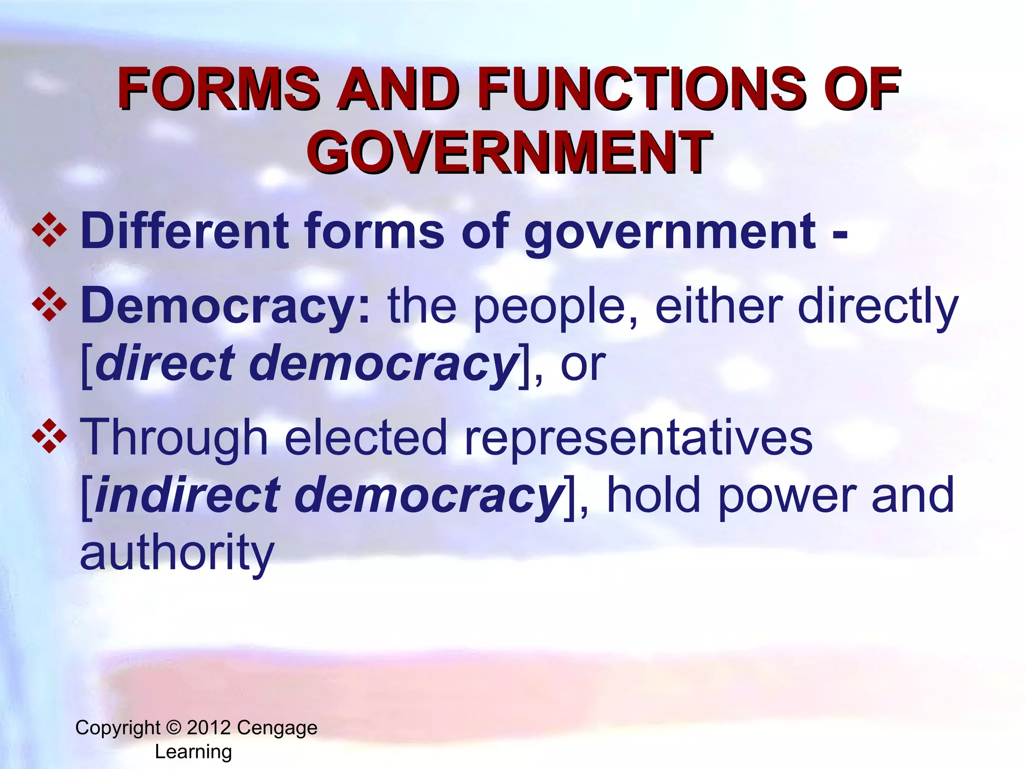FORMS AND FUNCTIONS OF GOVERNMENT Different forms of government - Democracy:  the people, either directly [ direct democracy ], or  Through elected representatives [ indirect democracy ], hold power and authority Copyright © 2012 Cengage Learning  