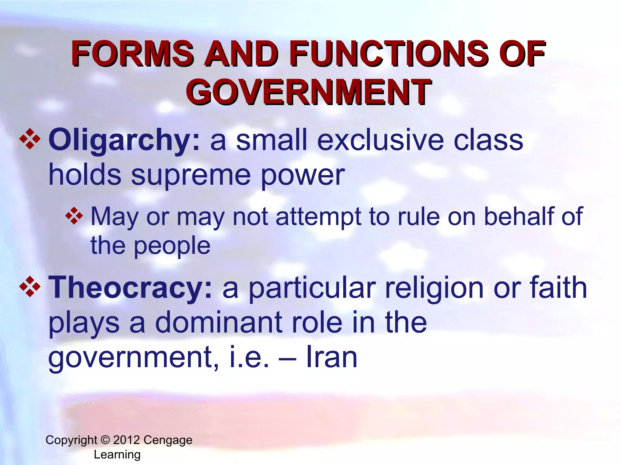 FORMS AND FUNCTIONS OF GOVERNMENT O ligarchy:   a small exclusive class holds supreme power  May or may not attempt to rule on behalf of the people Theocracy:  a particular religion or faith plays a dominant role in the government, i.e. – Iran Copyright © 2012 Cengage Learning  