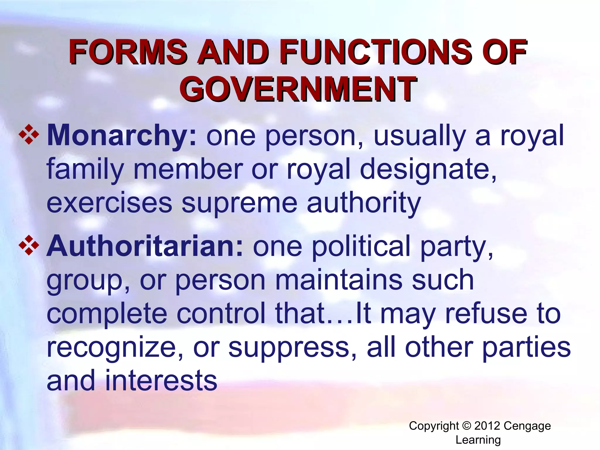 FORMS AND FUNCTIONS OF GOVERNMENT M onarchy:   one person, usually a royal family member or royal designate, exercises supreme authority Authoritarian:   one political party, group, or person maintains such complete control that…It may refuse to recognize, or suppress, all other parties and interests Copyright © 2012 Cengage Learning  