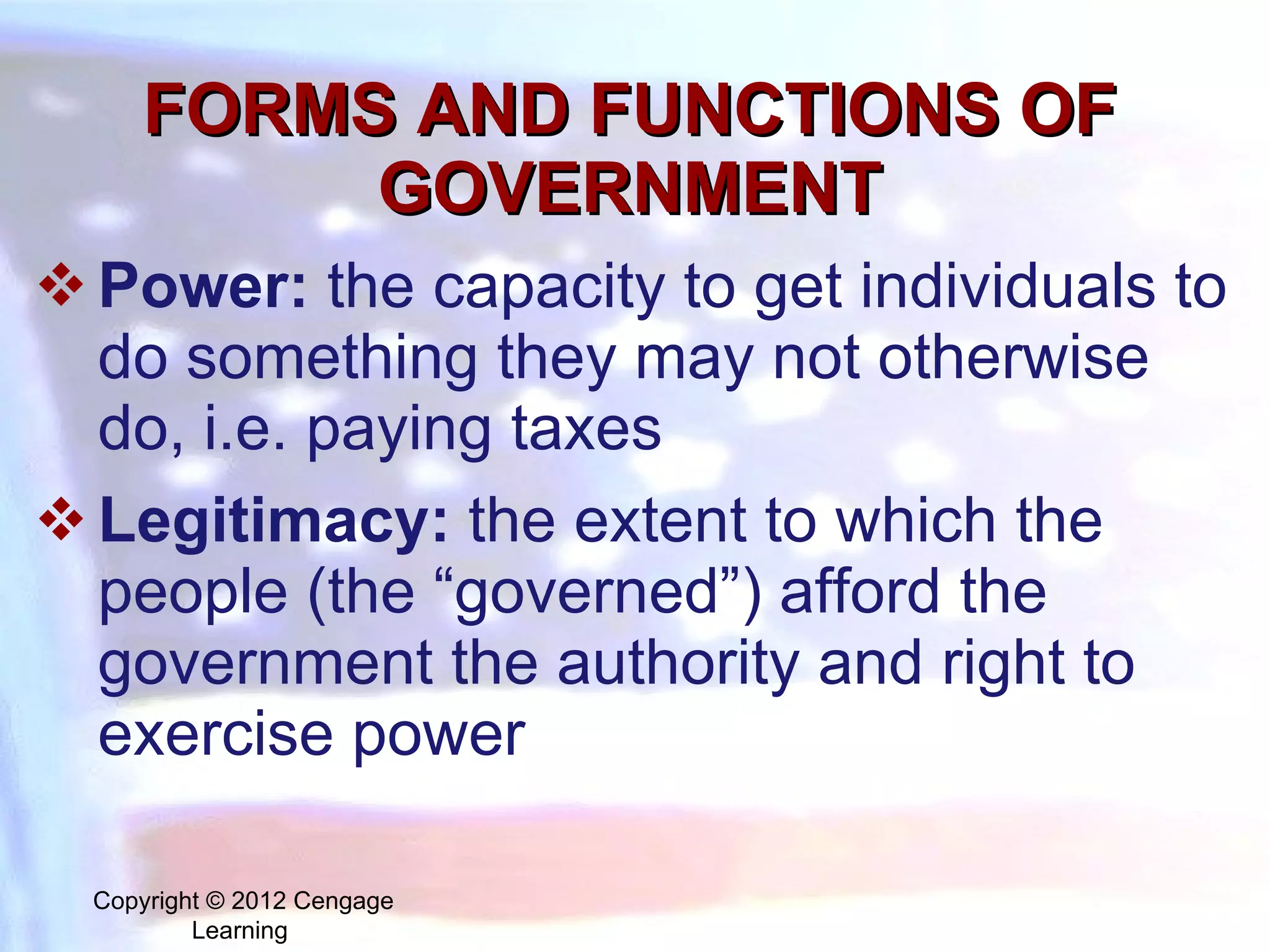 FORMS AND FUNCTIONS OF GOVERNMENT Power:   the capacity to get individuals to do something they may not otherwise do, i.e. paying taxes Legitimacy:   the extent to which the people (the “governed”) afford the government the authority and right to exercise power Copyright © 2012 Cengage Learning  