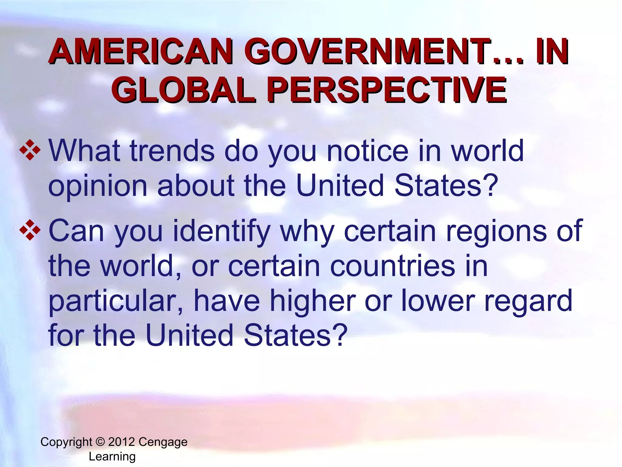 AMERICAN GOVERNMENT… IN GLOBAL PERSPECTIVE What trends do you notice in world opinion about the United States? Can you identify why certain regions of the world, or certain countries in particular, have higher or lower regard for the United States? Copyright © 2012 Cengage Learning  