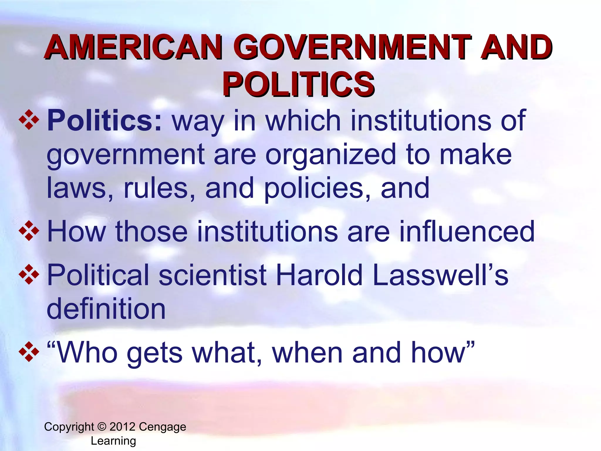 AMERICAN GOVERNMENT AND POLITICS Politics:   way in which institutions of government are organized to make laws, rules, and policies, and  How those institutions are influenced  Political scientist Harold Lasswell’s definition  “ Who gets what, when and how” Copyright © 2012 Cengage Learning  