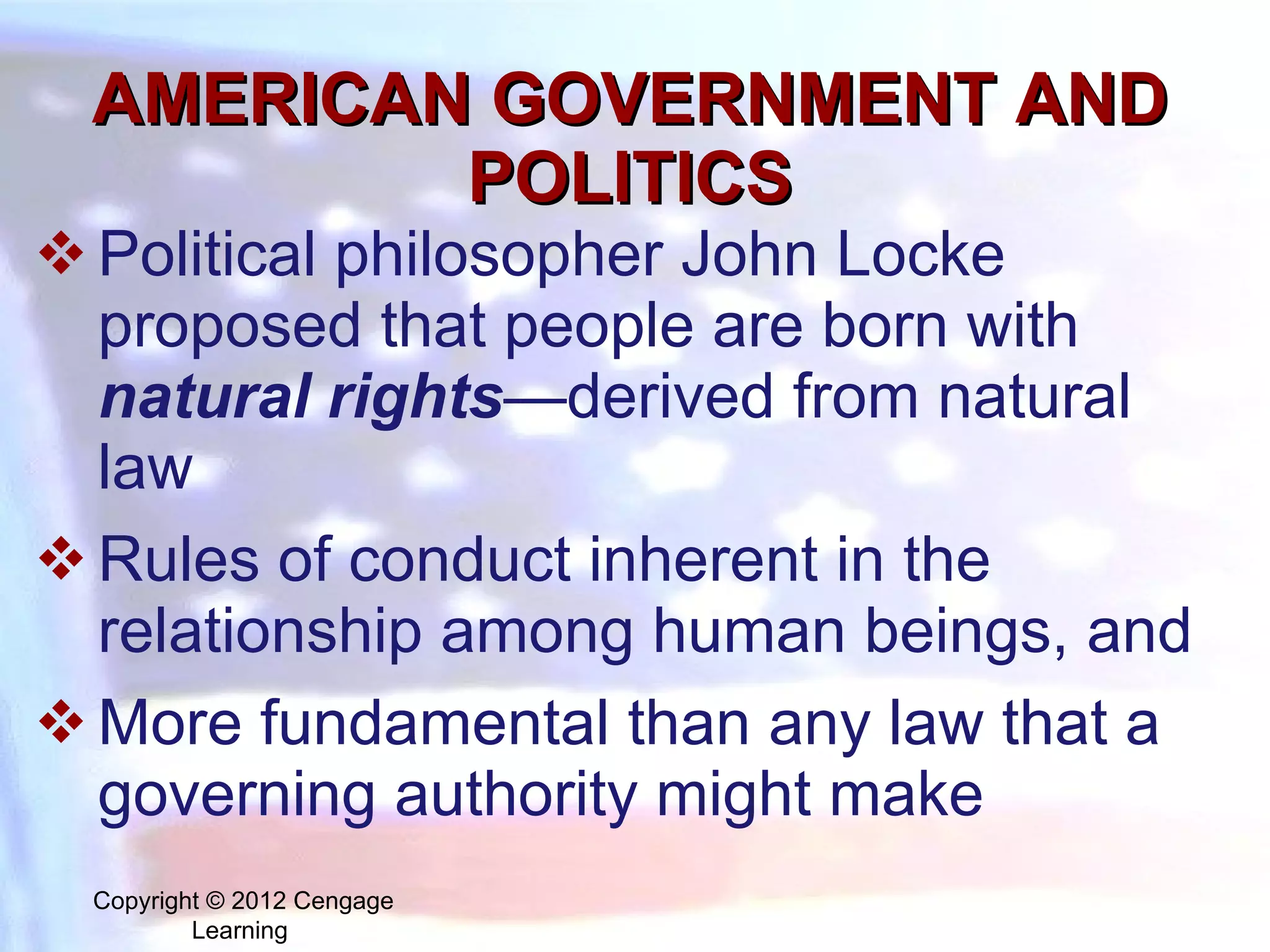 AMERICAN GOVERNMENT AND POLITICS Political philosopher John Locke proposed that people are born with  natural rights —derived from  natural law  R ules of conduct inherent in the relationship among human beings, and  More fundamental than any law that a governing authority might make Copyright © 2012 Cengage Learning  