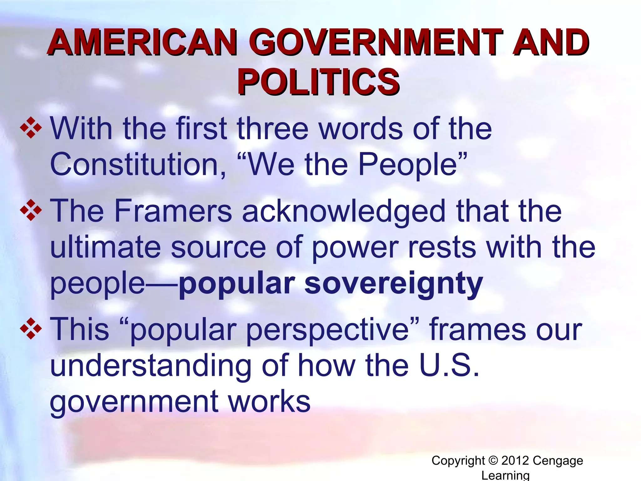 AMERICAN GOVERNMENT AND POLITICS With the first three words of the Constitution, “We the People” The Framers acknowledged that the ultimate source of power rests with the people— p opular sovereignty This “popular perspective” frames our understanding of how the U.S. government works Copyright © 2012 Cengage Learning  