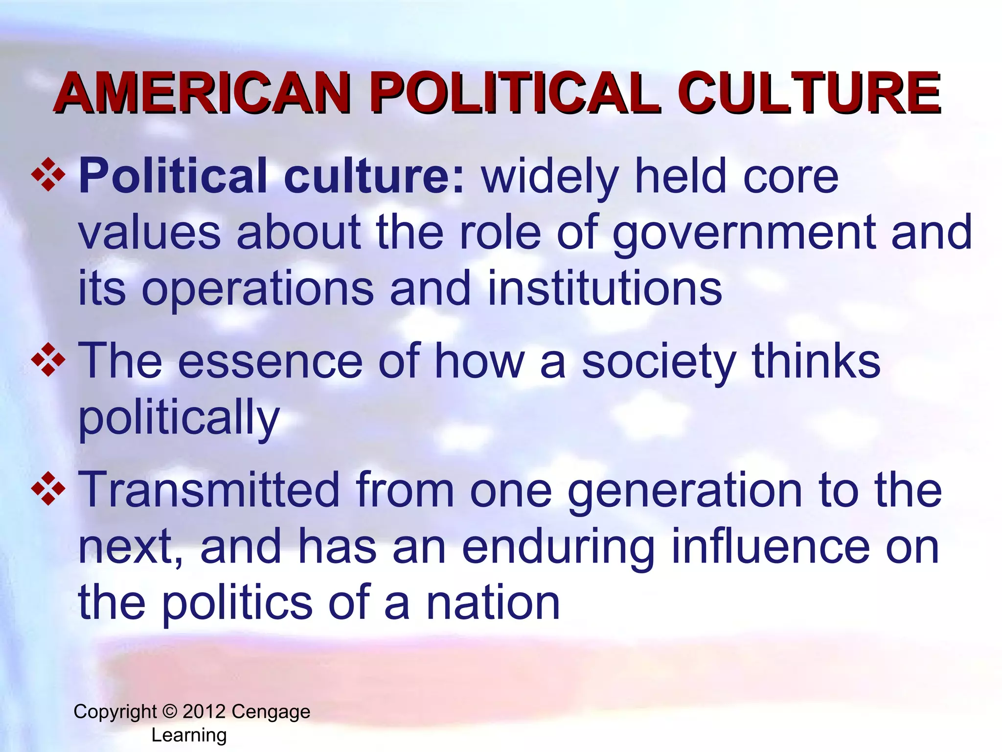 AMERICAN POLITICAL CULTURE Political culture:   widely held core values about the role of government and its operations and institutions  The essence of how a society thinks politically Transmitted from one generation to the next, and has an enduring influence on the politics of a nation Copyright © 2012 Cengage Learning  