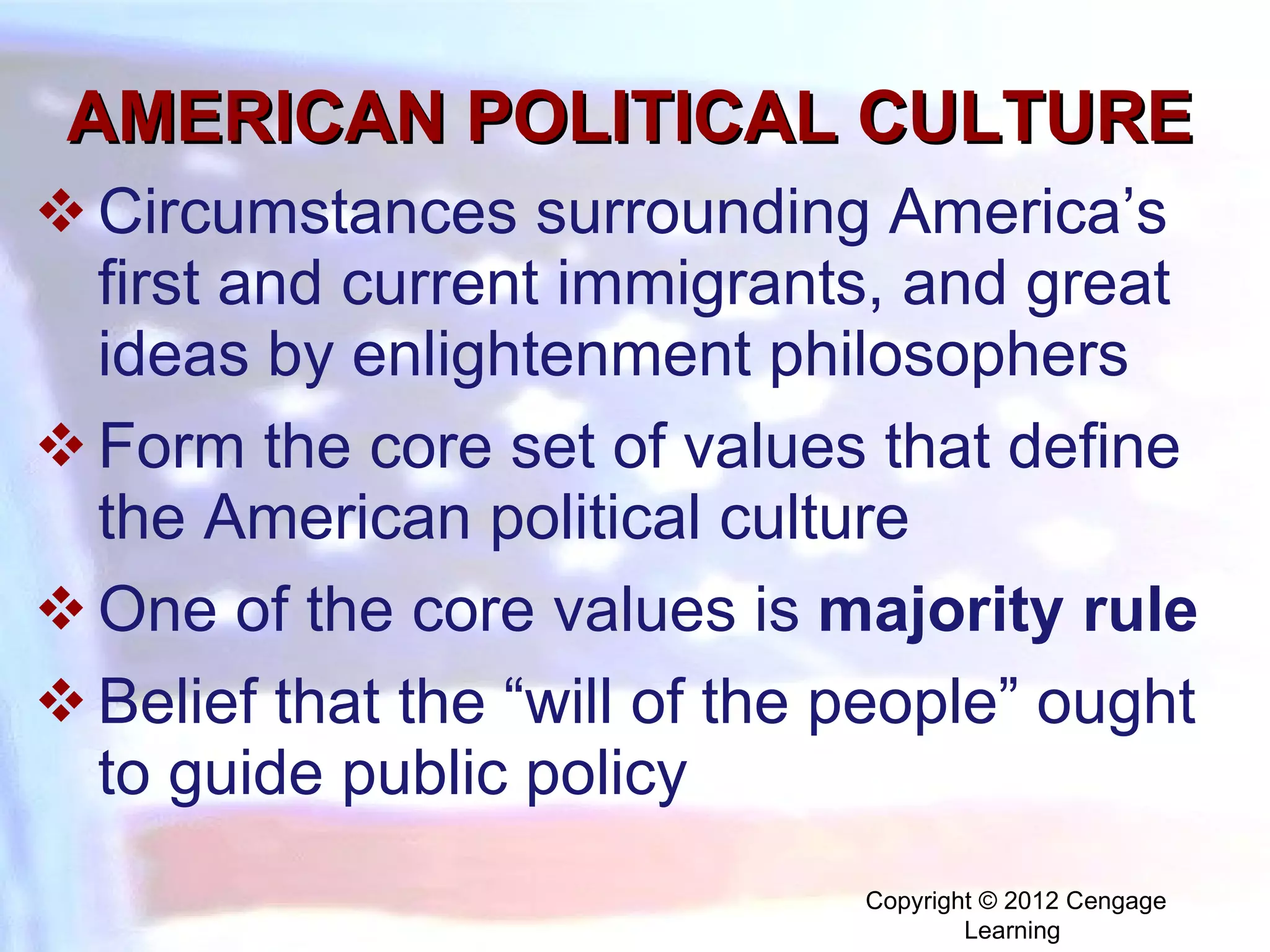 AMERICAN POLITICAL CULTURE Circumstances surrounding America’s first and current immigrants, and great ideas by enlightenment philosophers  Form the core set of values that define the American political culture One of the core values is  majority rule  Belief that the “will of the people” ought to guide public policy Copyright © 2012 Cengage Learning  