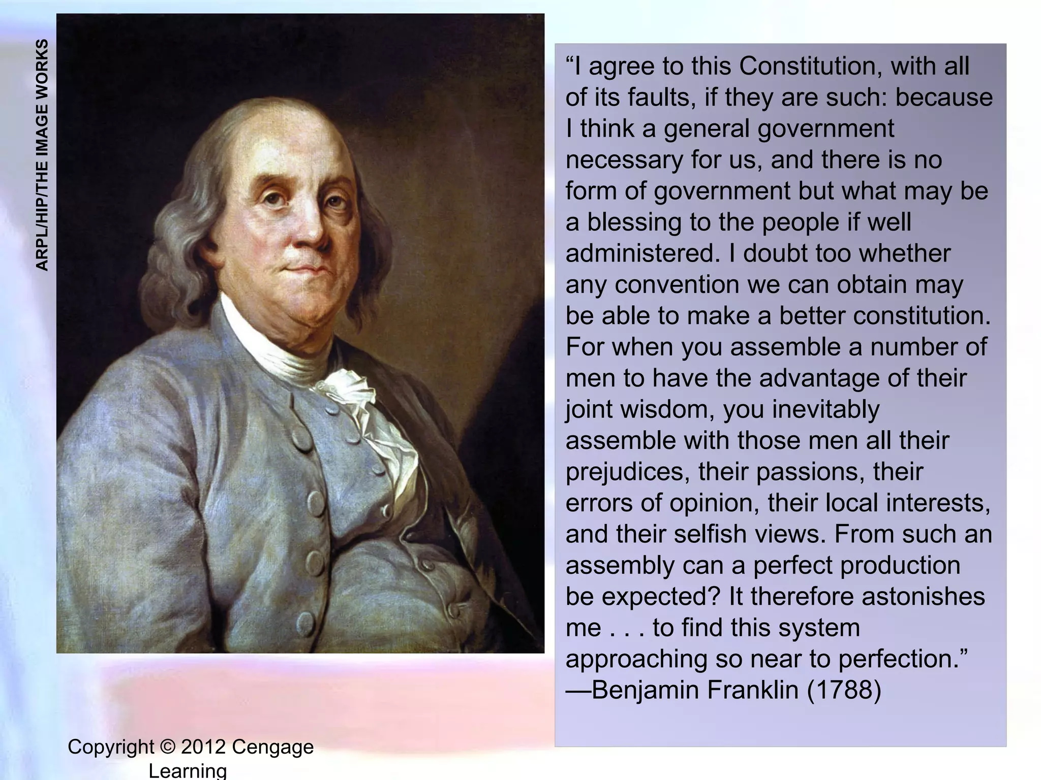 Copyright © 2012 Cengage Learning  ARPL/HIP/THE IMAGE WORKS “I agree to this Constitution, with all of its faults, if they are such: because I think a general government necessary for us, and there is no form of government but what may be a blessing to the people if well administered. I doubt too whether any convention we can obtain may be able to make a better constitution. For when you assemble a number of men to have the advantage of their joint wisdom, you inevitably assemble with those men all their prejudices, their passions, their errors of opinion, their local interests, and their selfish views. From such an assembly can a perfect production be expected? It therefore astonishes me . . . to find this system approaching so near to perfection.” —Benjamin Franklin (1788)  