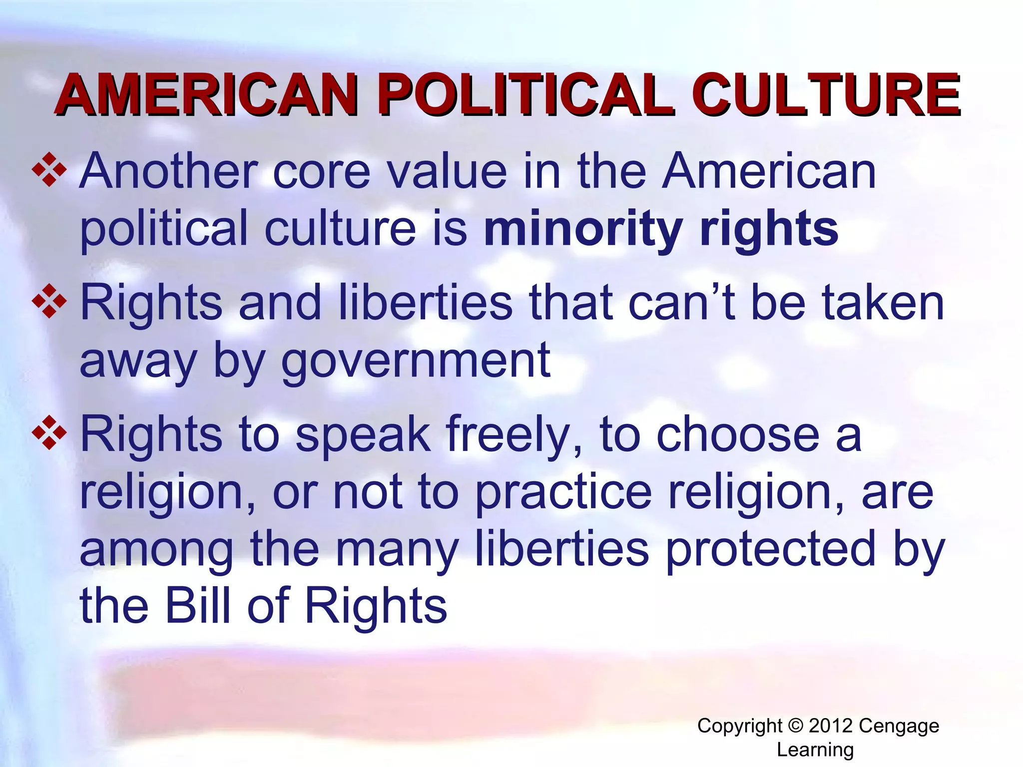 AMERICAN POLITICAL CULTURE Another core value in the American political culture is  minority rights   Rights and liberties that can’t be taken away by government Rights to speak freely, to choose a religion, or not to practice religion, are among the many liberties protected by the Bill of Rights Copyright © 2012 Cengage Learning  