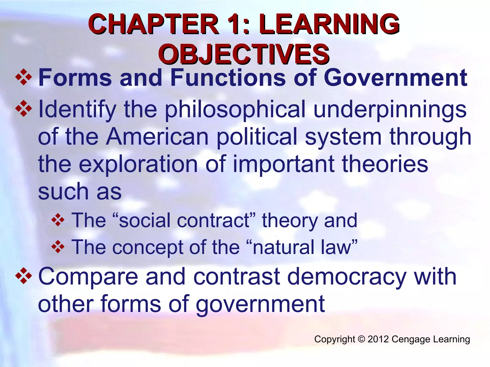 CHAPTER 1: LEARNING OBJECTIVES Forms and Functions of Government  Identify the philosophical underpinnings of the American political system through the exploration of important theories such as  The “social contract” theory and  The concept of the “natural law” Compare and contrast democracy with other forms of government Copyright © 2012 Cengage Learning  