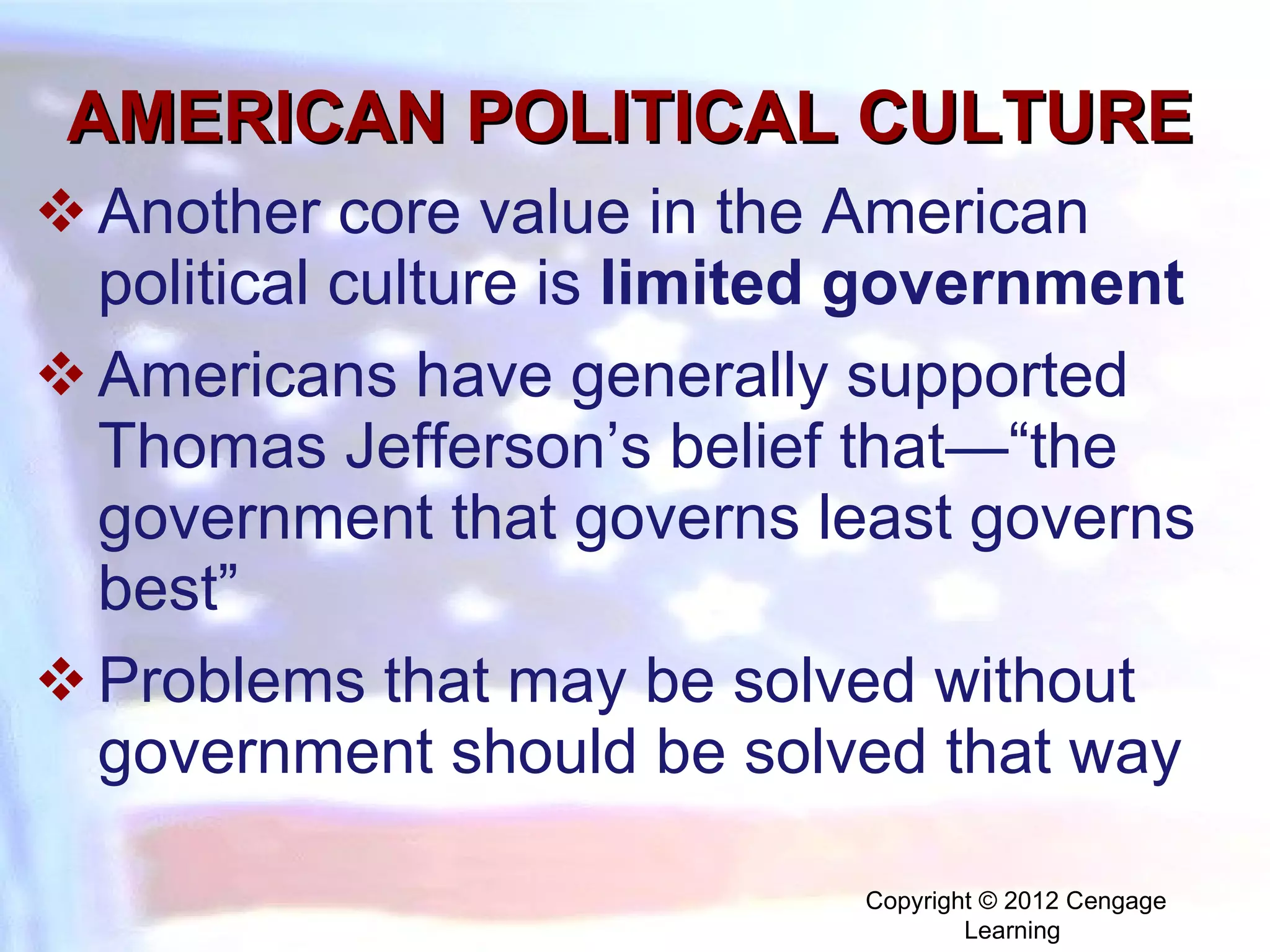 AMERICAN POLITICAL CULTURE Another core value in the American political culture is  limited government  Americans have generally supported Thomas Jefferson’s belief that—“the government that governs least governs best” Problems that may be solved without government should be solved that way Copyright © 2012 Cengage Learning  