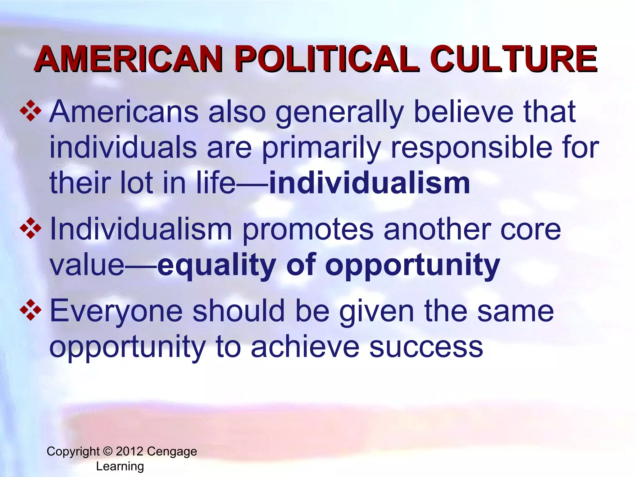 AMERICAN POLITICAL CULTURE Americans also generally believe that individuals are primarily responsible for their lot in life— individualism Individualism promotes another core value— equality of opportunity   Everyone should be given the same opportunity to achieve success Copyright © 2012 Cengage Learning  